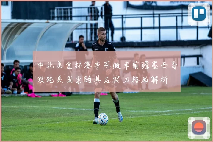 中北美金杯赛夺冠概率前瞻墨西哥领跑美国紧随其后实力格局解析