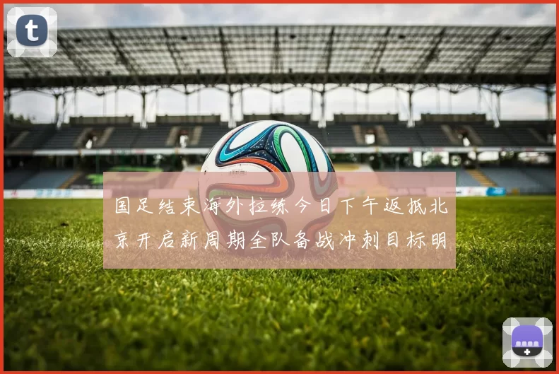 国足结束海外拉练今日下午返抵北京开启新周期全队备战冲刺目标明确